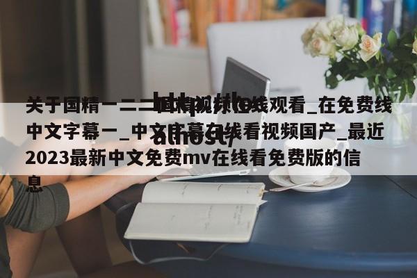 关于国精一二二国精视频在线观看_在免费线中文字幕一_中文字幕在线看视频国产_最近2023最新中文免费mv在线看免费版的信息